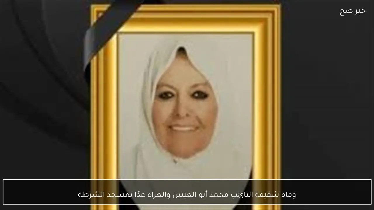 وفاة شقيقة النائب محمد أبو العينين والعزاء غدًا بمسجد الشرطة