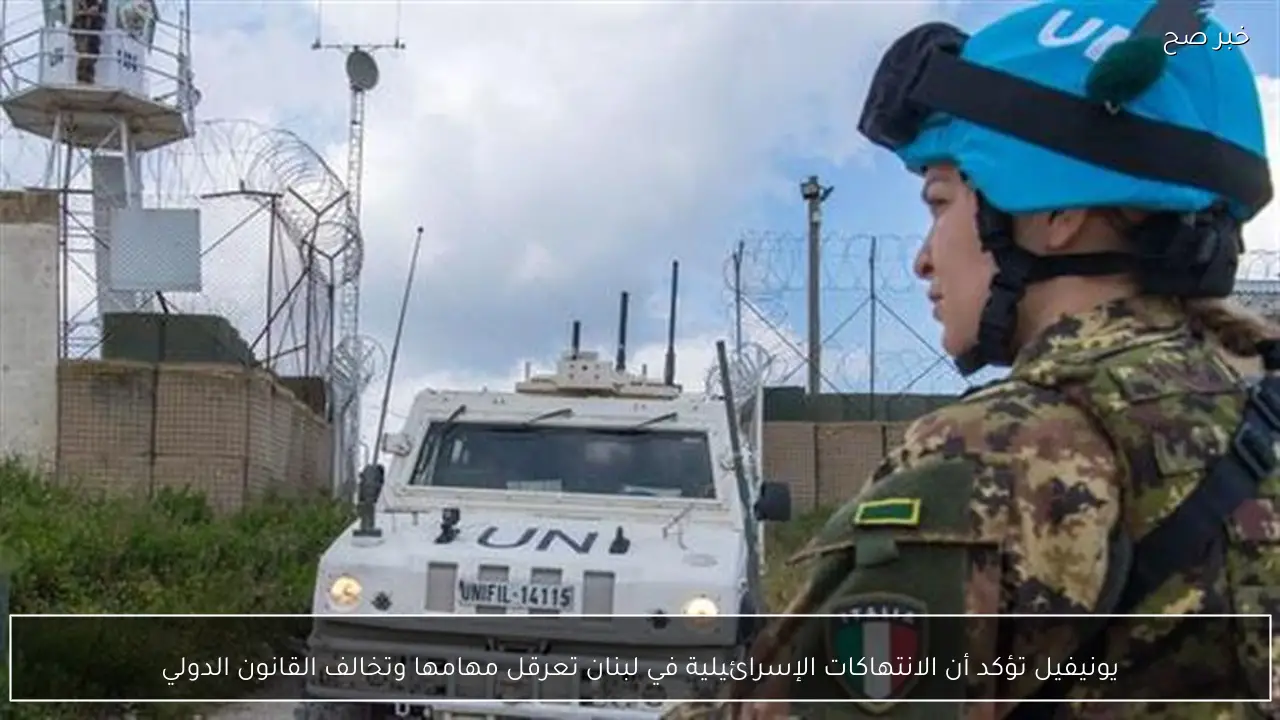 يونيفيل تؤكد أن الانتهاكات الإسرائيلية في لبنان تعرقل مهامها وتخالف القانون الدولي