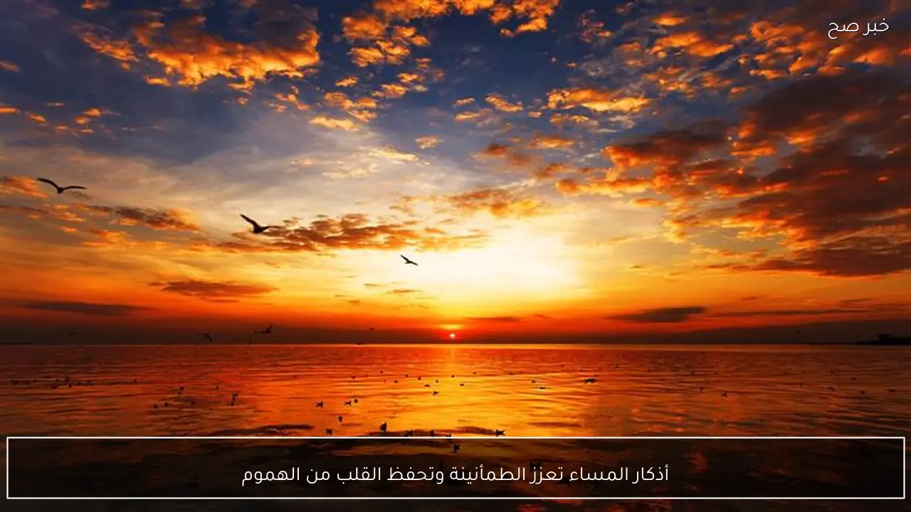 أذكار المساء تعزز الطمأنينة وتحفظ القلب من الهموم