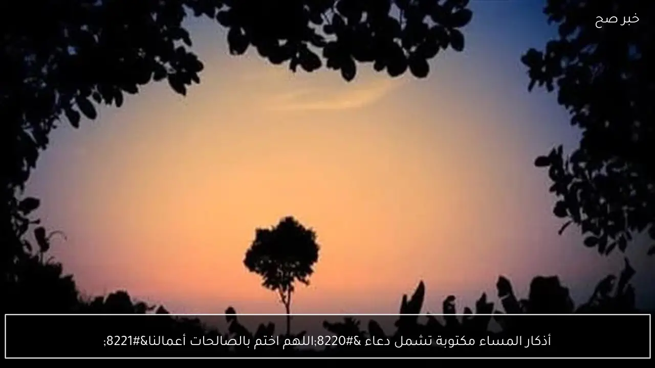 أذكار المساء مكتوبة تشمل دعاء “اللهم اختم بالصالحات أعمالنا”