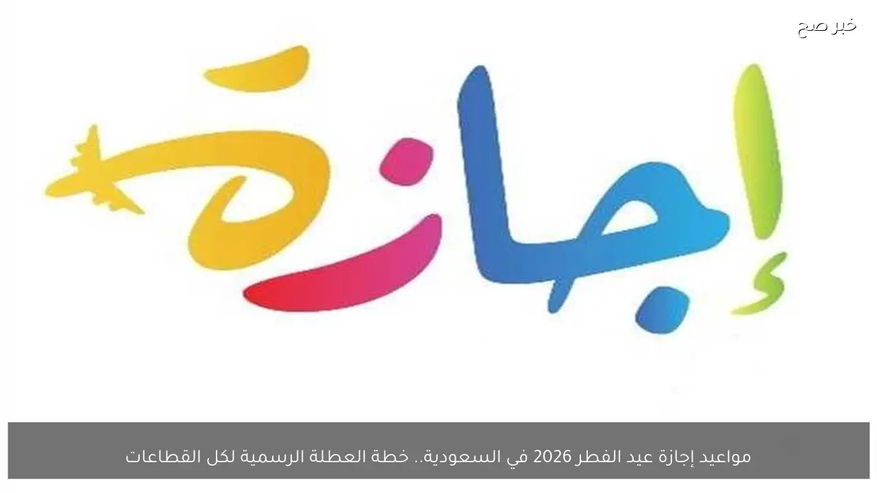 مواعيد إجازة عيد الفطر 2026 في السعودية.. خطة العطلة الرسمية لكل القطاعات