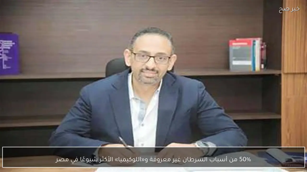 50% من أسباب السرطان غير معروفة و«اللوكيميا» الأكثر شيوعًا في مصر