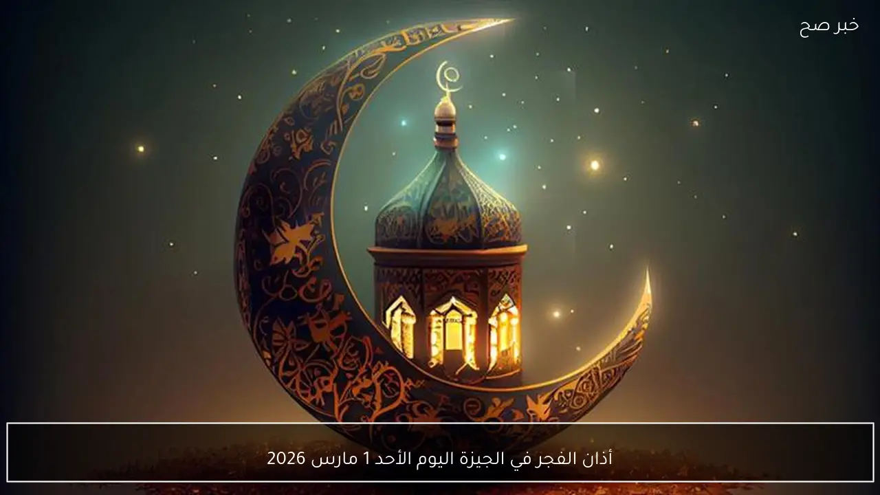 أذان الفجر في الجيزة اليوم الأحد 1 مارس 2026