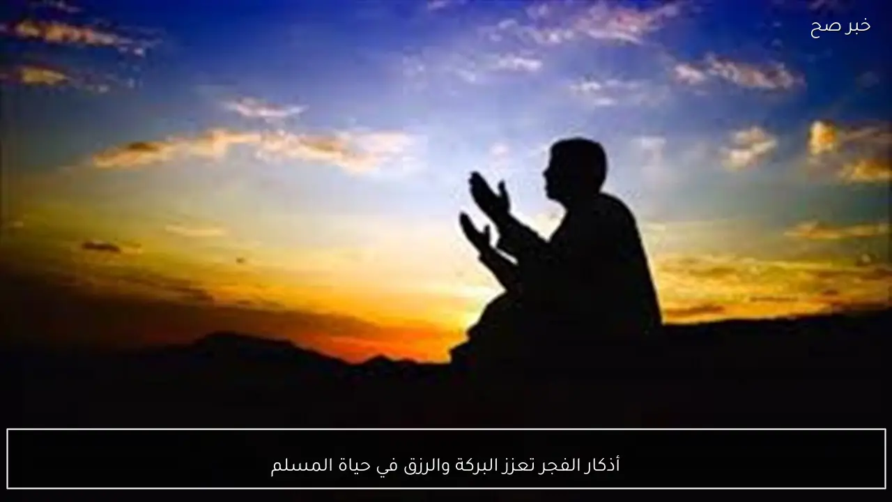أذكار الفجر تعزز البركة والرزق في حياة المسلم