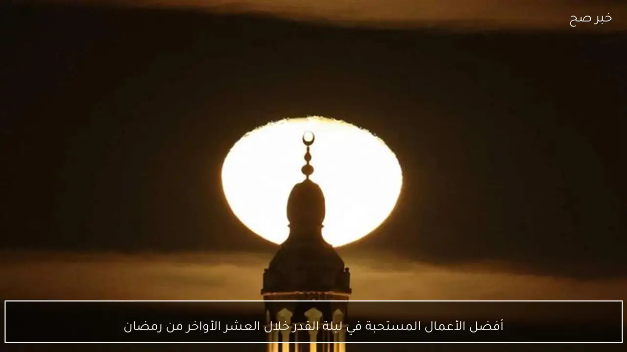 أفضل الأعمال المستحبة في ليلة القدر خلال العشر الأواخر من رمضان