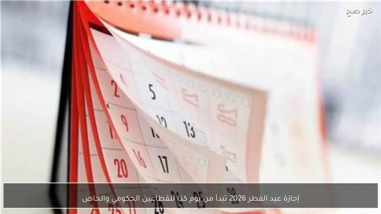 إجازة عيد الفطر 2026 تبدأ من يوم كذا للقطاعين الحكومي والخاص
