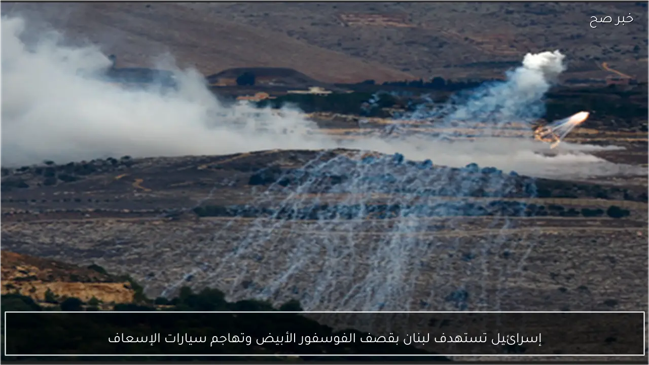إسرائيل تستهدف لبنان بقصف الفوسفور الأبيض وتهاجم سيارات الإسعاف
