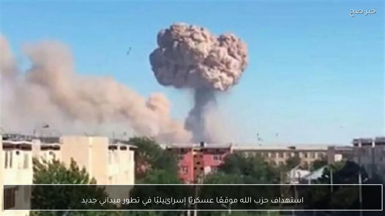 استهداف حزب الله موقعًا عسكريًا إسرائيليًا في تطور ميداني جديد