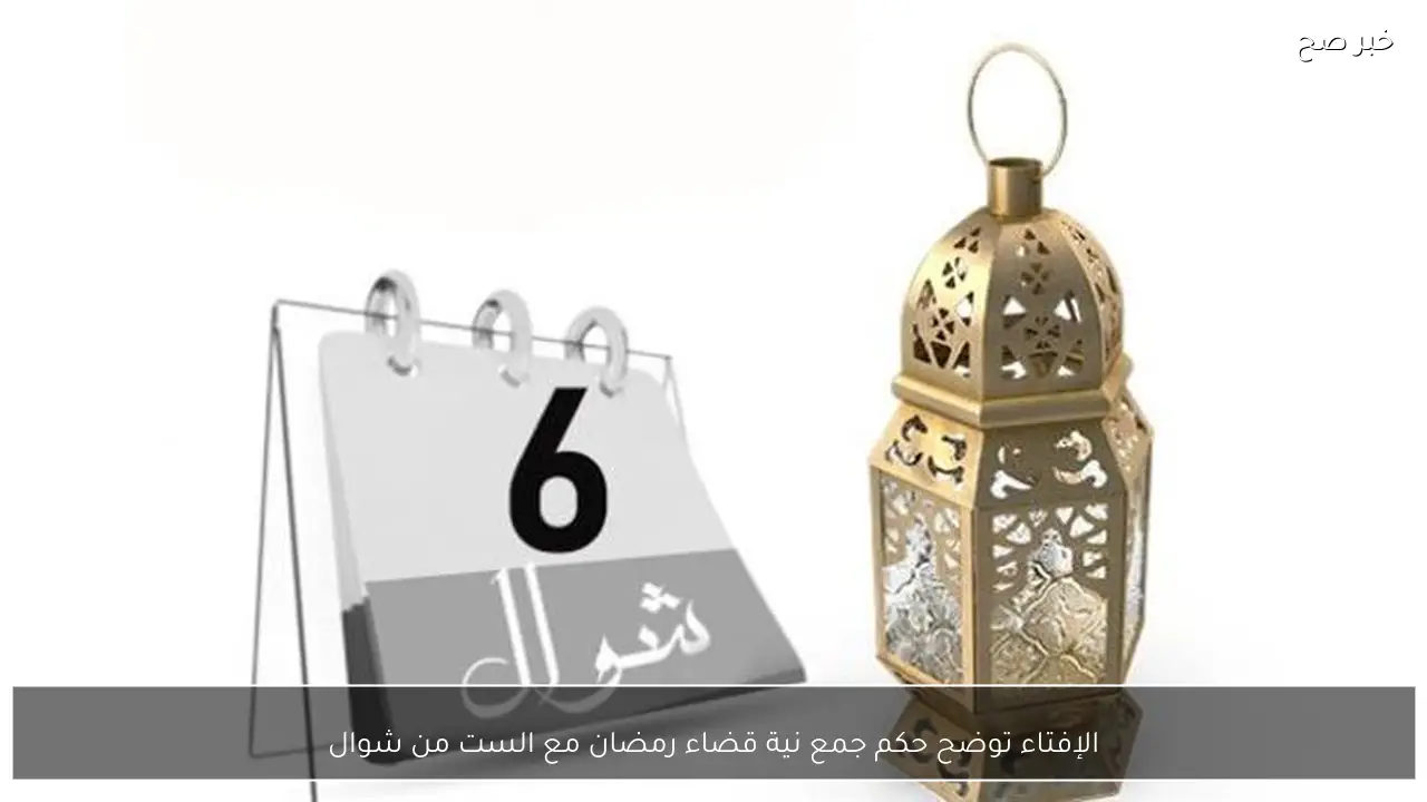 الإفتاء توضح حكم جمع نية قضاء رمضان مع الست من شوال