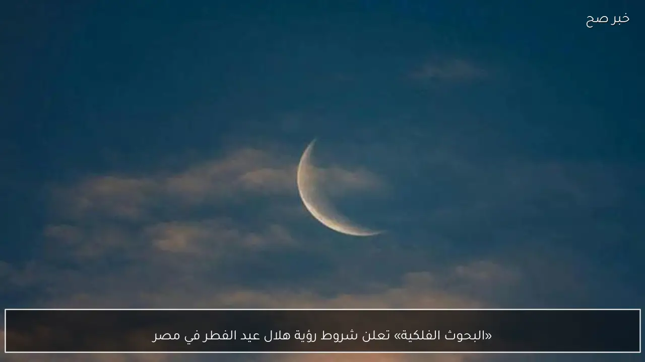 «البحوث الفلكية» تعلن شروط رؤية هلال عيد الفطر في مصر