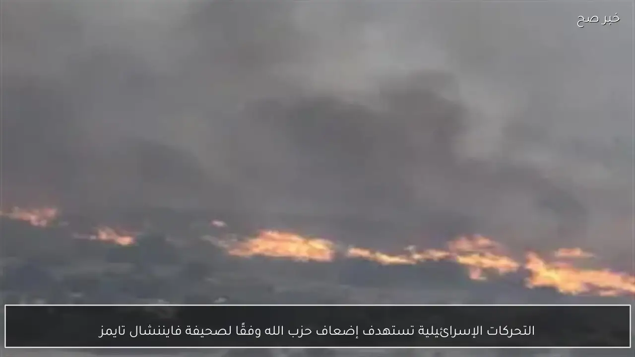 التحركات الإسرائيلية تستهدف إضعاف حزب الله وفقًا لصحيفة فايننشال تايمز