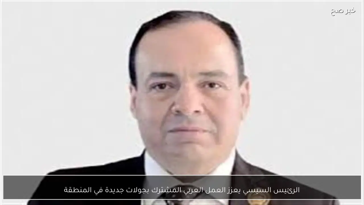 الرئيس السيسي يعزز العمل العربي المشترك بجولات جديدة في المنطقة