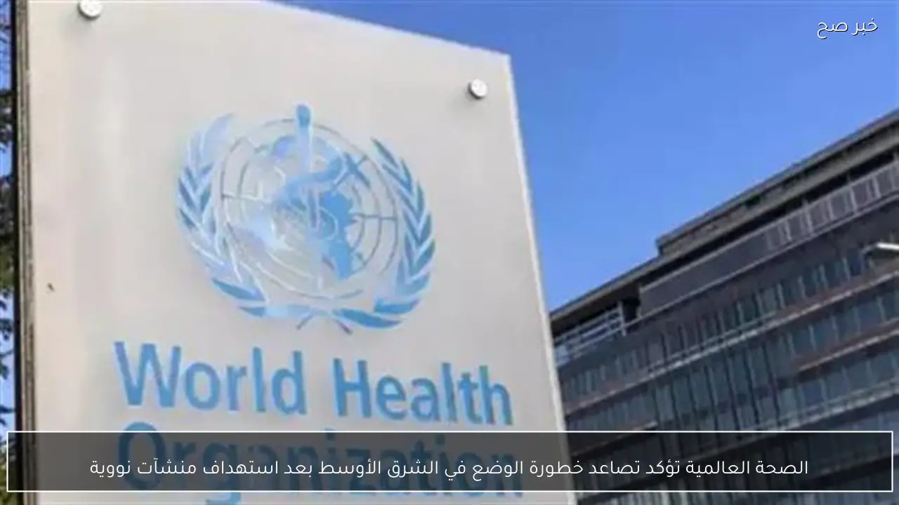 الصحة العالمية تؤكد تصاعد خطورة الوضع في الشرق الأوسط بعد استهداف منشآت نووية