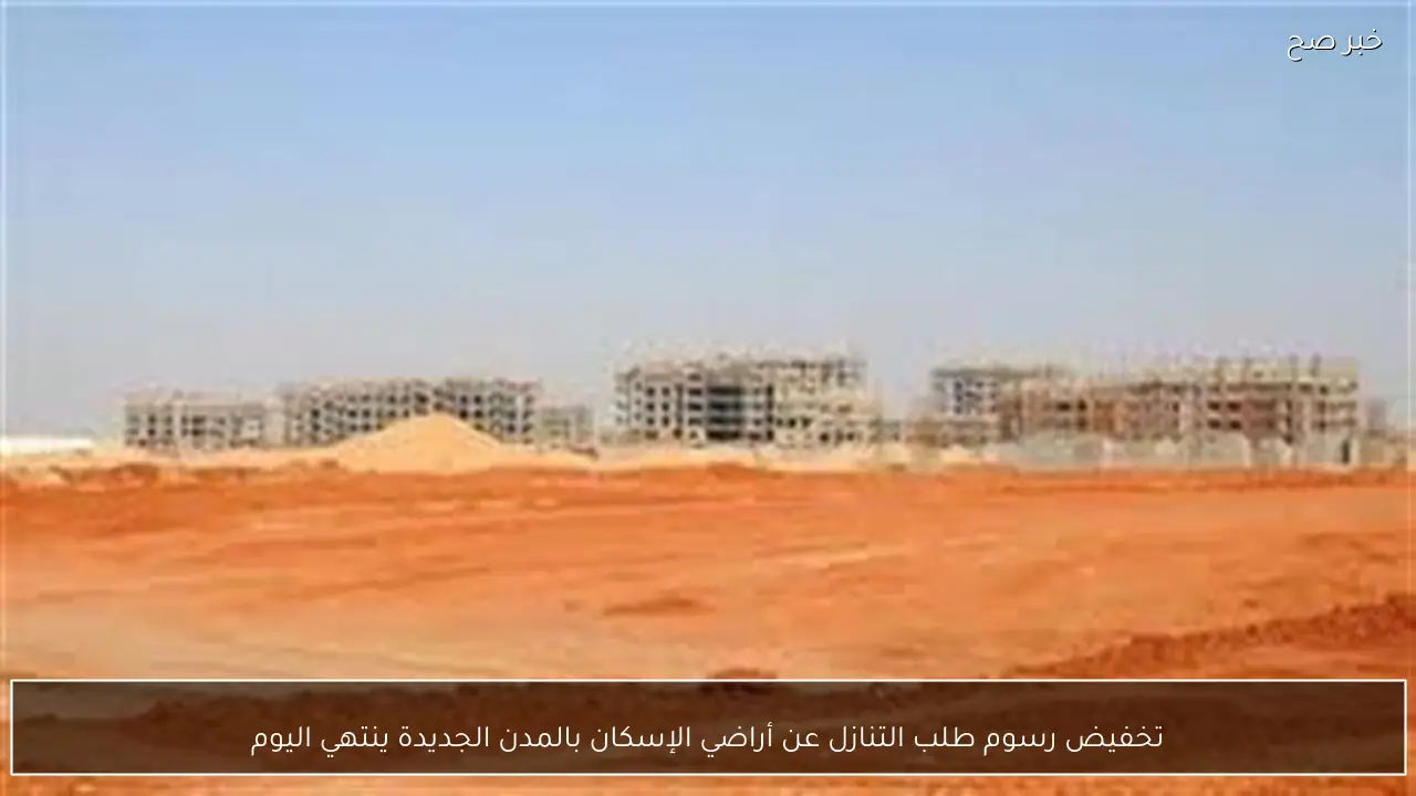 تخفيض رسوم طلب التنازل عن أراضي الإسكان بالمدن الجديدة ينتهي اليوم