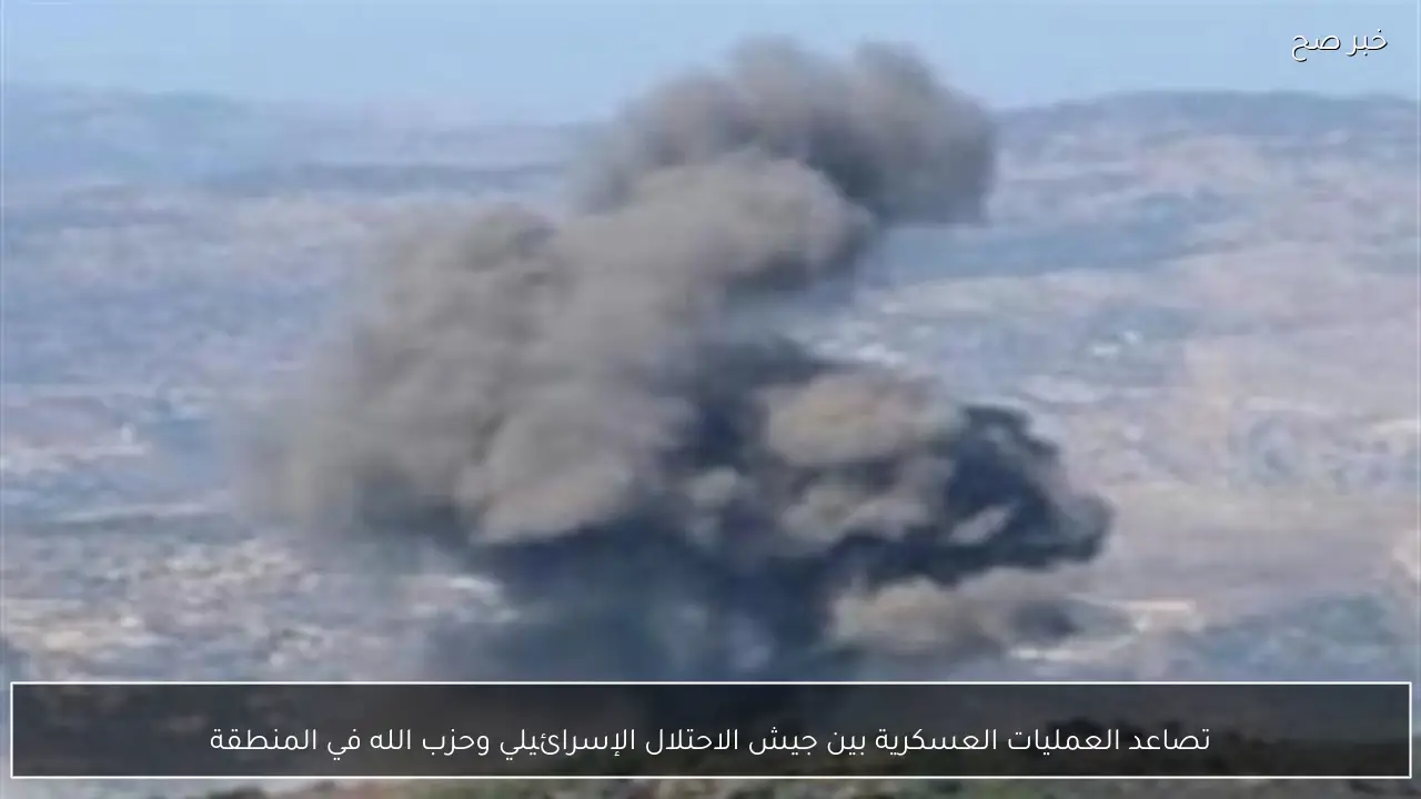 تصاعد العمليات العسكرية بين جيش الاحتلال الإسرائيلي وحزب الله في المنطقة