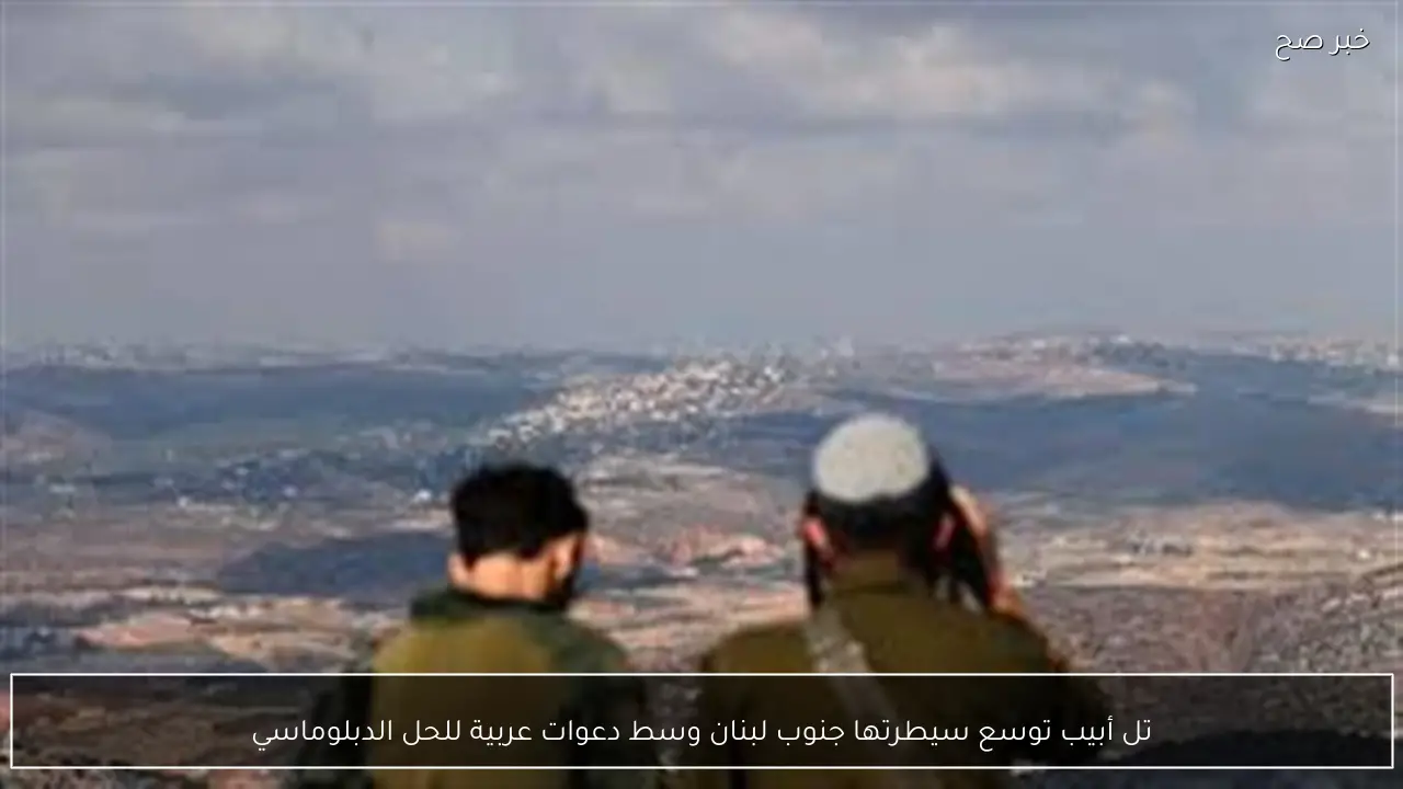 تل أبيب توسع سيطرتها جنوب لبنان وسط دعوات عربية للحل الدبلوماسي