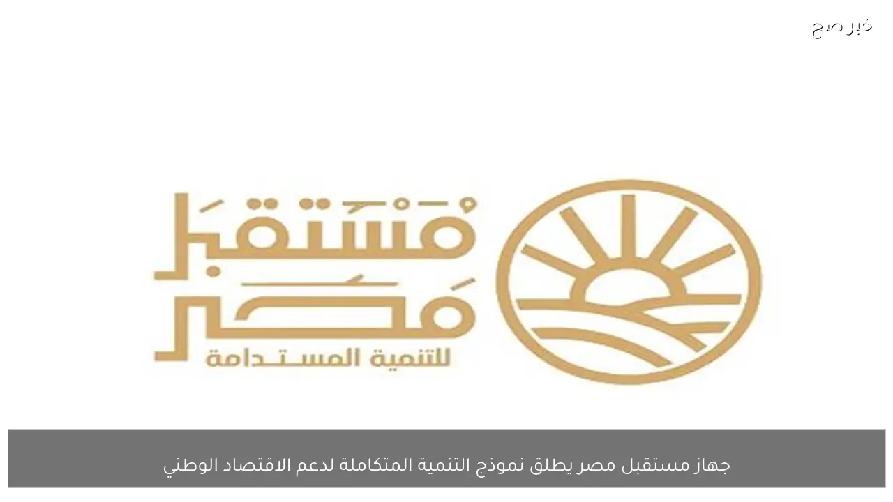 جهاز مستقبل مصر يطلق نموذج التنمية المتكاملة لدعم الاقتصاد الوطني