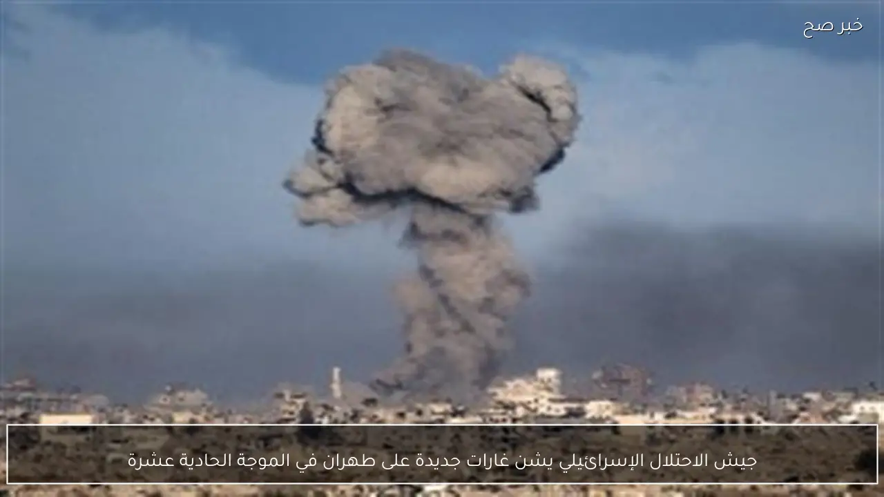 جيش الاحتلال الإسرائيلي يشن غارات جديدة على طهران في الموجة الحادية عشرة