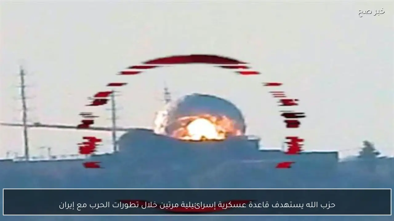 حزب الله يستهدف قاعدة عسكرية إسرائيلية مرتين خلال تطورات الحرب مع إيران