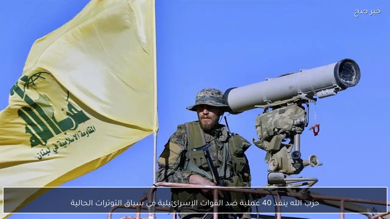 حزب الله ينفذ 40 عملية ضد القوات الإسرائيلية في سياق التوترات الحالية