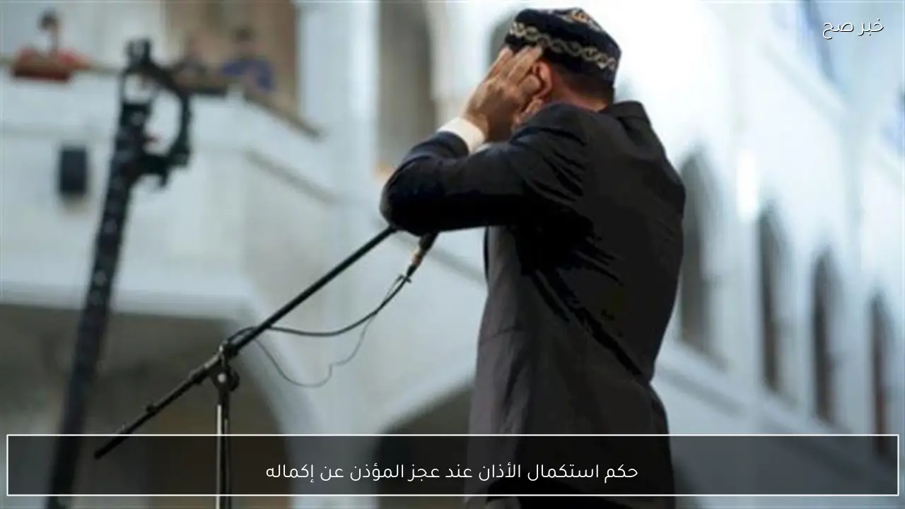 حكم استكمال الأذان عند عجز المؤذن عن إكماله