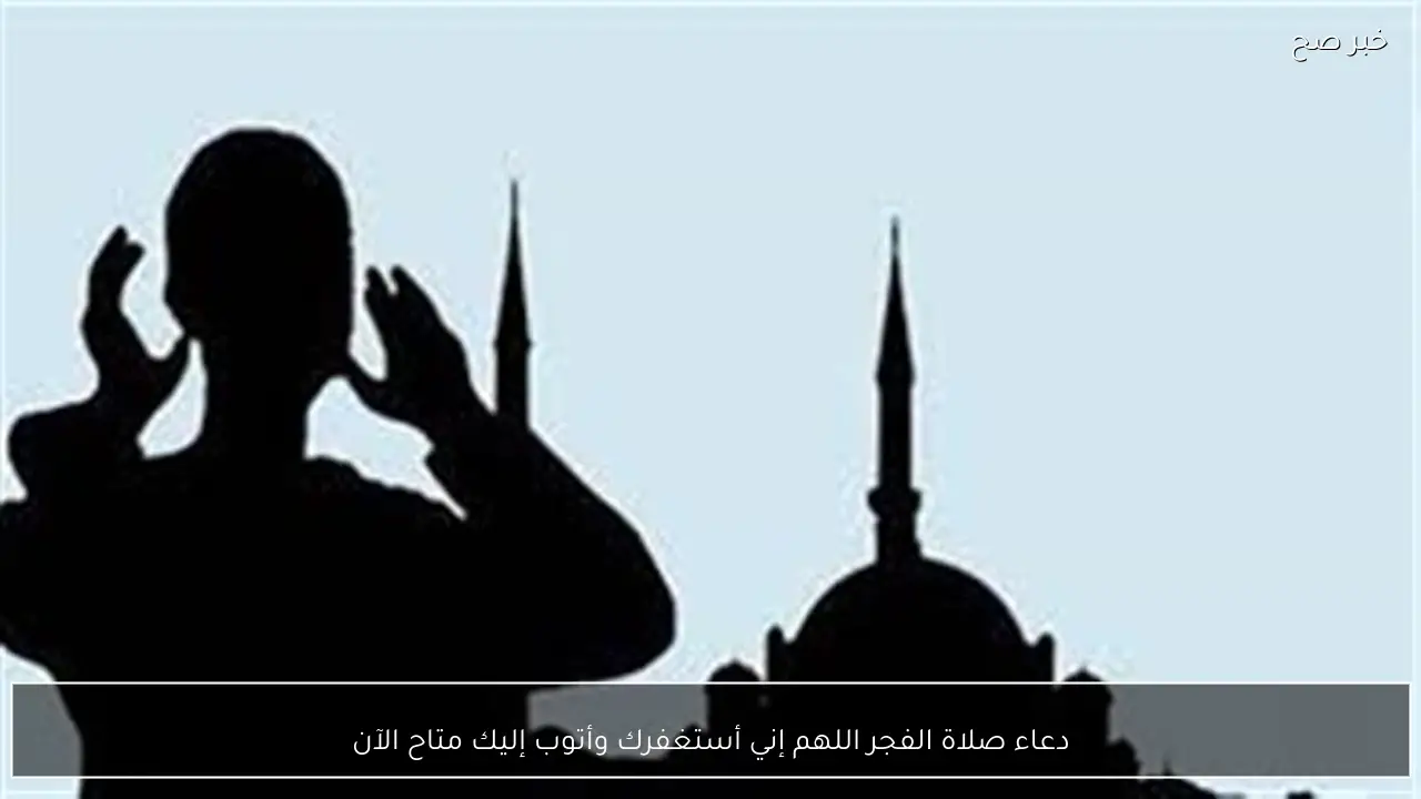 دعاء صلاة الفجر اللهم إني أستغفرك وأتوب إليك متاح الآن