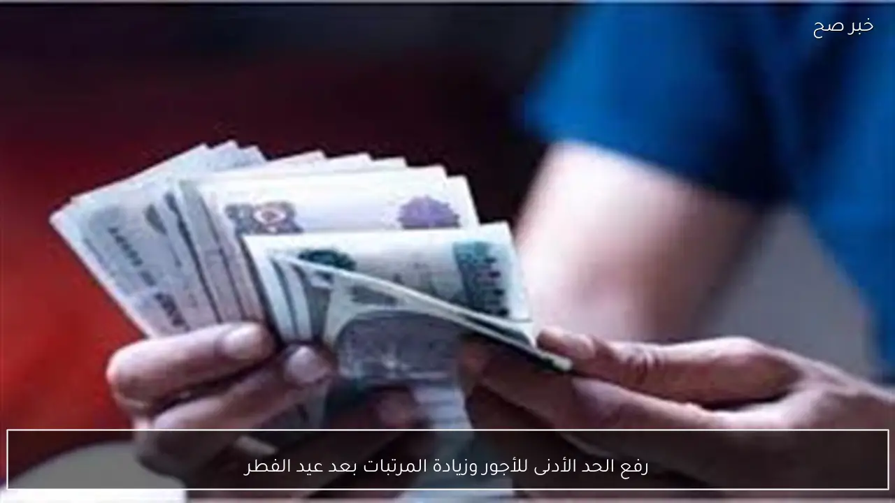رفع الحد الأدنى للأجور وزيادة المرتبات بعد عيد الفطر
