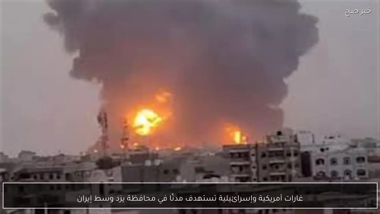 غارات أمريكية وإسرائيلية تستهدف مدنًا في محافظة يزد وسط إيران