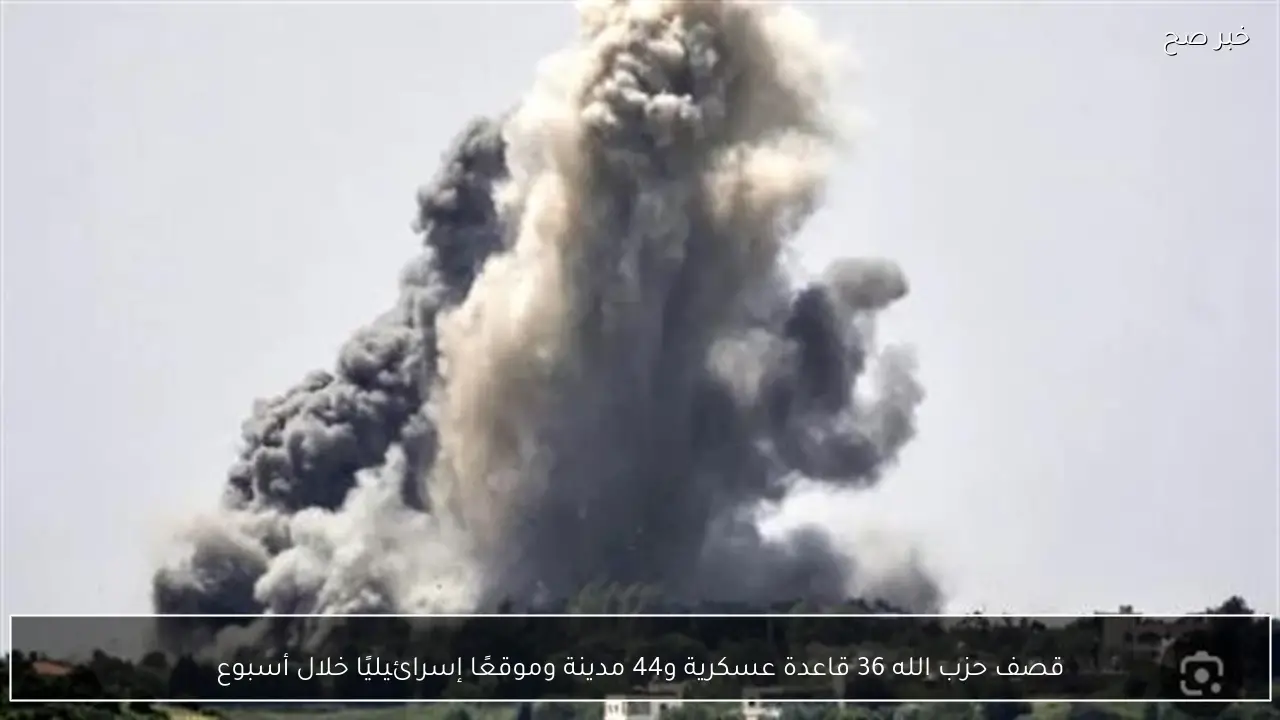 قصف حزب الله 36 قاعدة عسكرية و44 مدينة وموقعًا إسرائيليًا خلال أسبوع