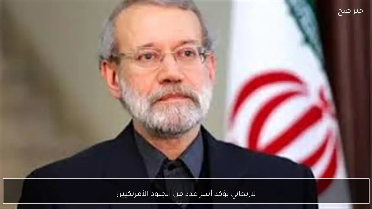 لاريجاني يؤكد أسر عدد من الجنود الأمريكيين