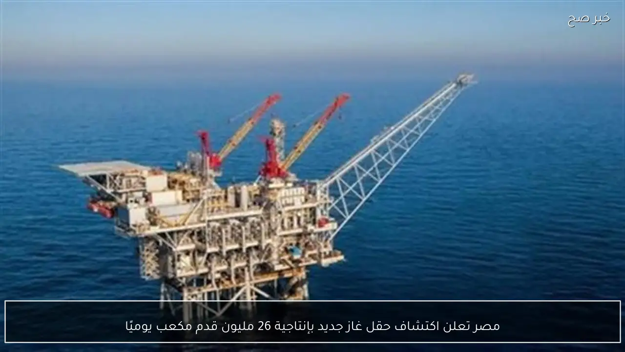 مصر تعلن اكتشاف حقل غاز جديد بإنتاجية 26 مليون قدم مكعب يوميًا