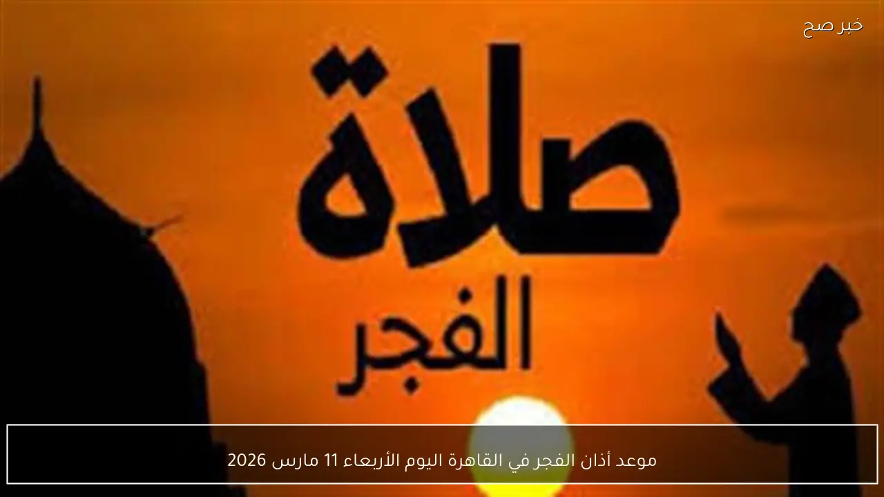 موعد أذان الفجر في القاهرة اليوم الأربعاء 11 مارس 2026