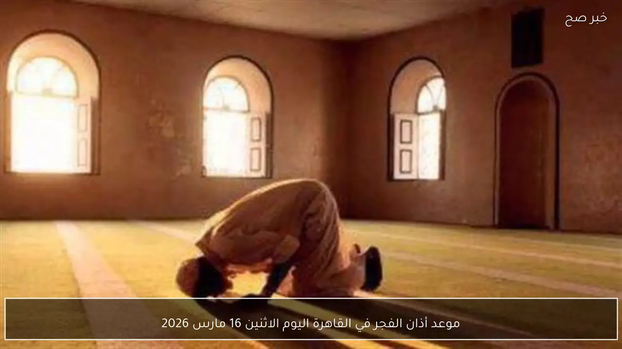 موعد أذان الفجر في القاهرة اليوم الاثنين 16 مارس 2026