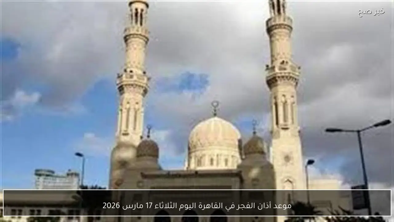 موعد أذان الفجر في القاهرة اليوم الثلاثاء 17 مارس 2026