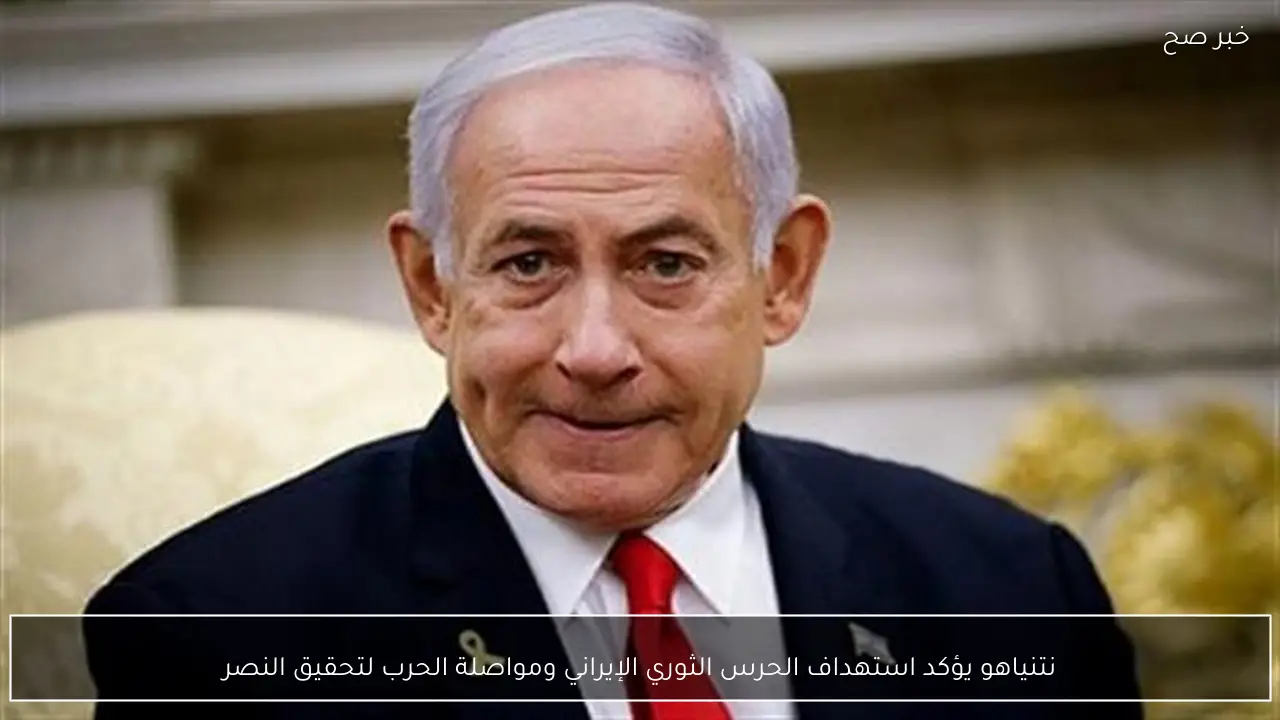 نتنياهو يؤكد استهداف الحرس الثوري الإيراني ومواصلة الحرب لتحقيق النصر