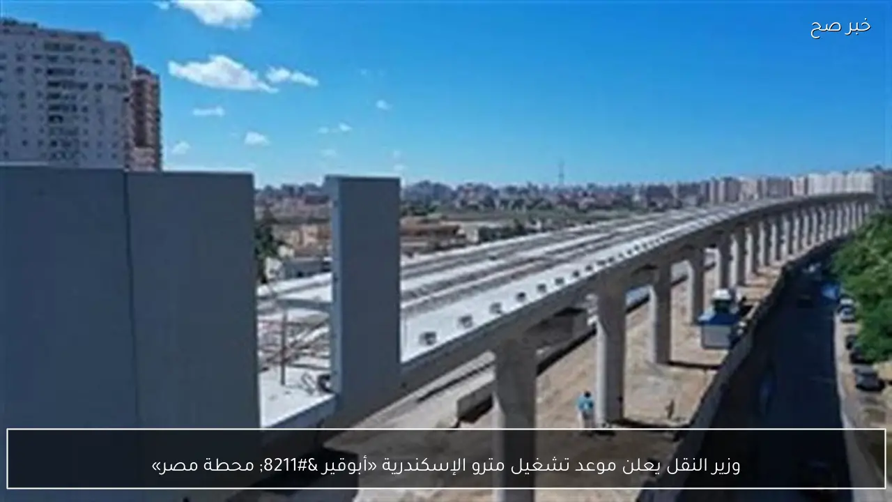 وزير النقل يعلن موعد تشغيل مترو الإسكندرية «أبوقير – محطة مصر»
