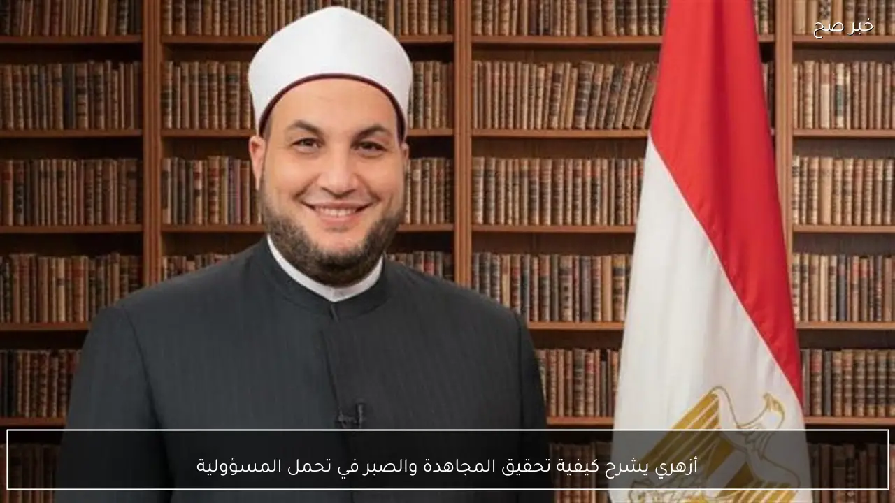 أزهري يشرح كيفية تحقيق المجاهدة والصبر في تحمل المسؤولية