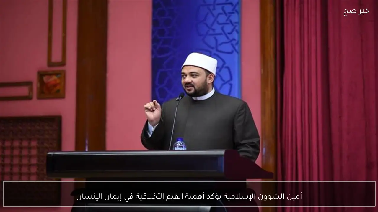 أمين الشؤون الإسلامية يؤكد أهمية القيم الأخلاقية في إيمان الإنسان