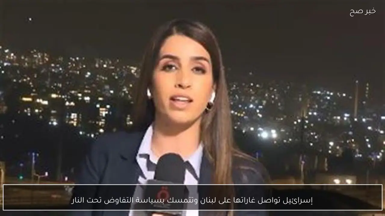 إسرائيل تواصل غاراتها على لبنان وتتمسك بسياسة التفاوض تحت النار