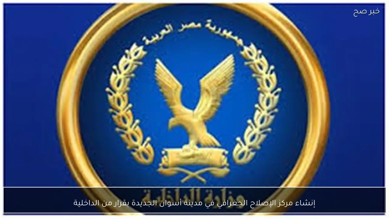 إنشاء مركز الإصلاح الجغرافي في مدينة أسوان الجديدة بقرار من الداخلية