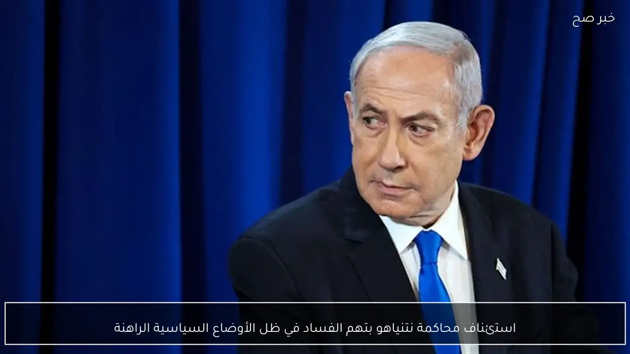 استئناف محاكمة نتنياهو بتهم الفساد في ظل الأوضاع السياسية الراهنة