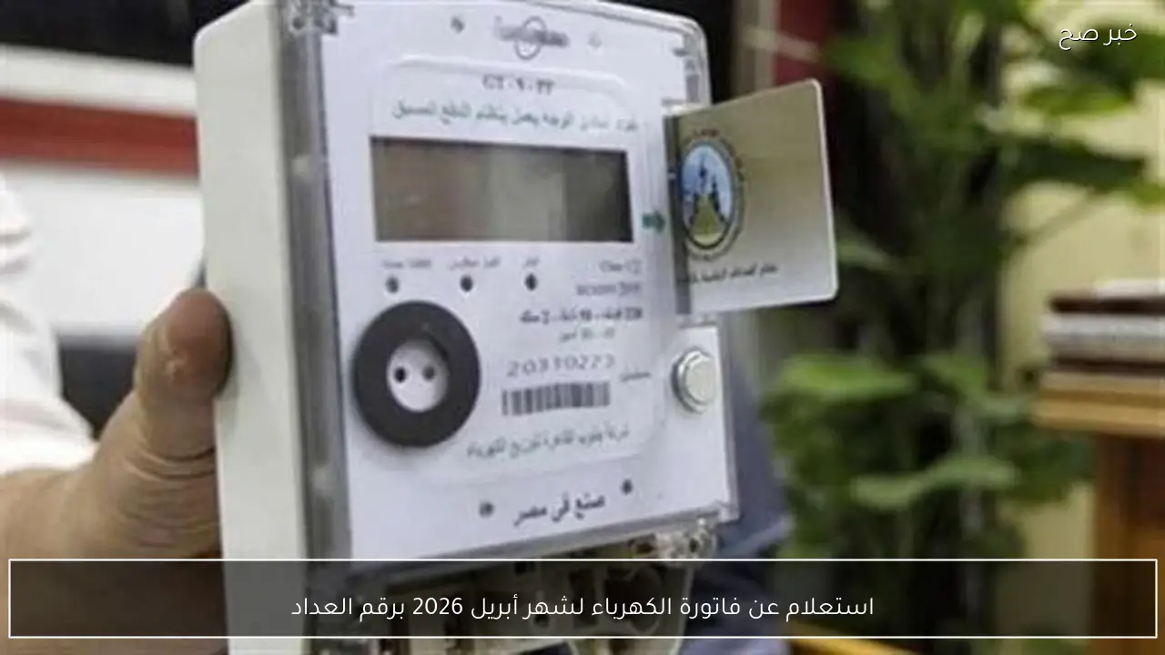 استعلام عن فاتورة الكهرباء لشهر أبريل 2026 برقم العداد