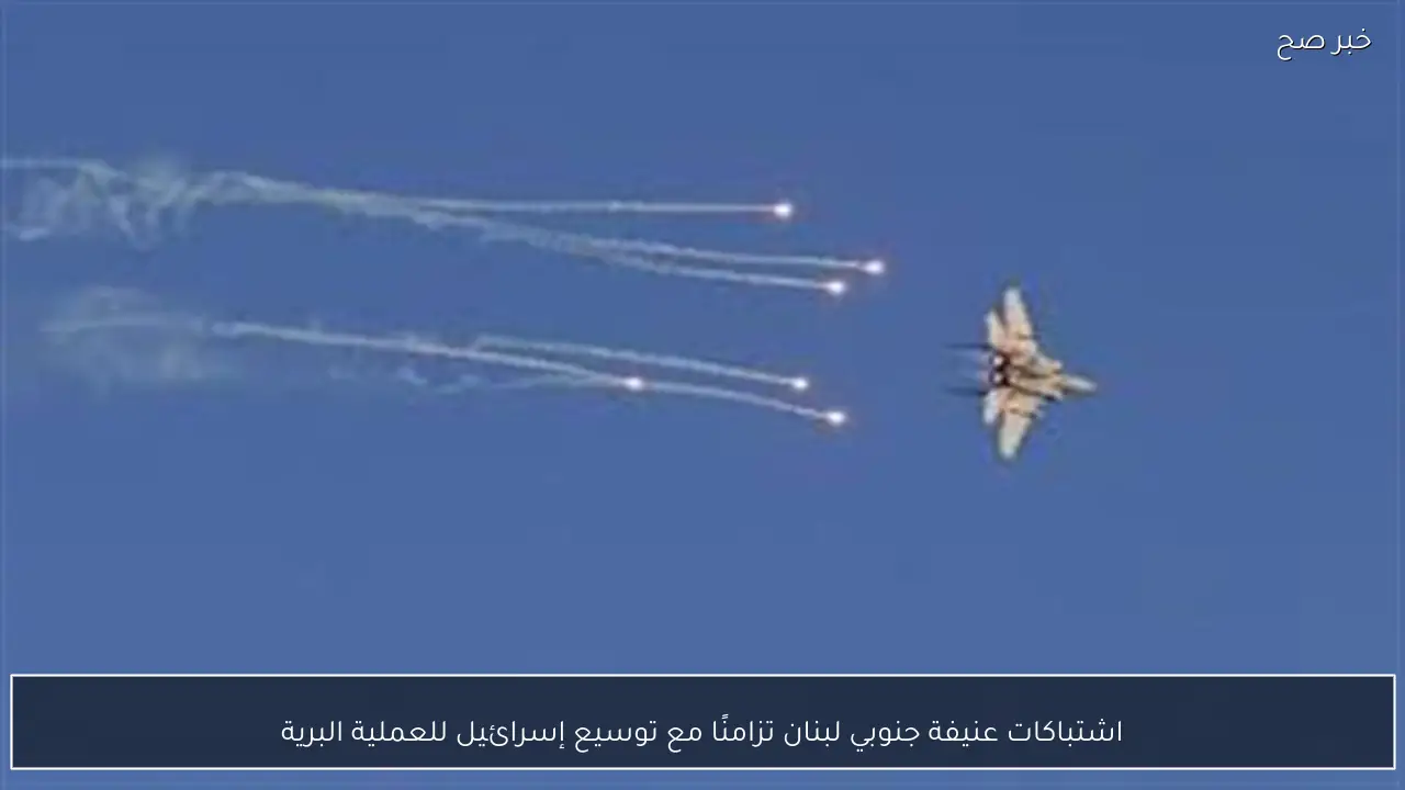 اشتباكات عنيفة جنوبي لبنان تزامنًا مع توسيع إسرائيل للعملية البرية