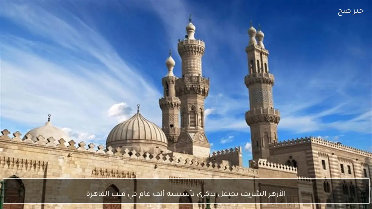 الأزهر الشريف يحتفل بذكرى تأسيسه ألف عام في قلب القاهرة