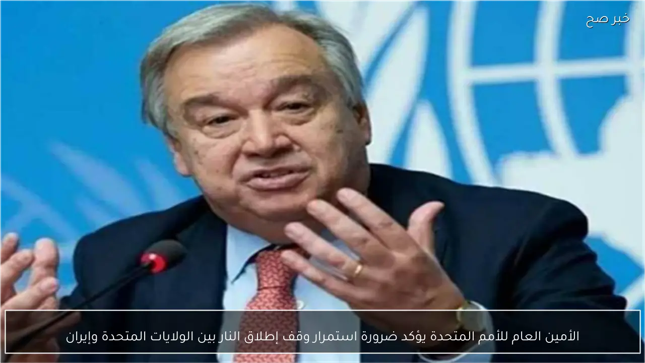 الأمين العام للأمم المتحدة يؤكد ضرورة استمرار وقف إطلاق النار بين الولايات المتحدة وإيران