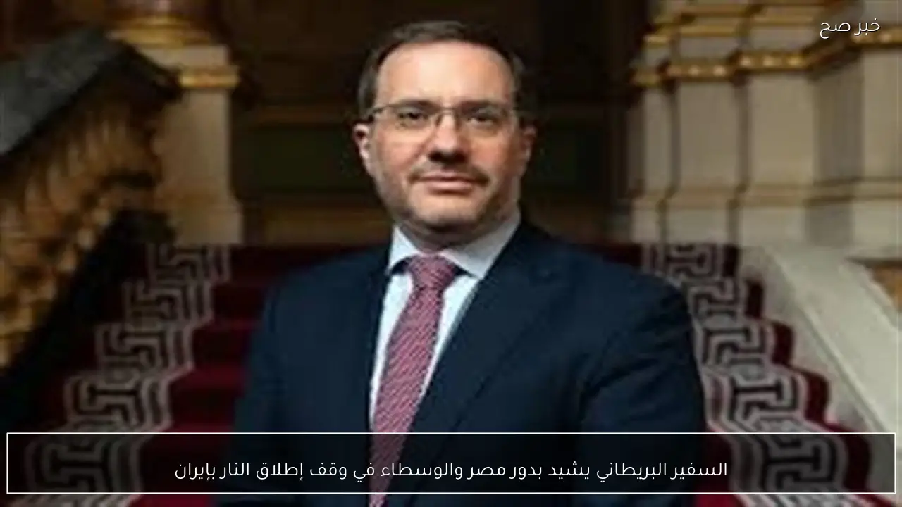 السفير البريطاني يشيد بدور مصر والوسطاء في وقف إطلاق النار بإيران