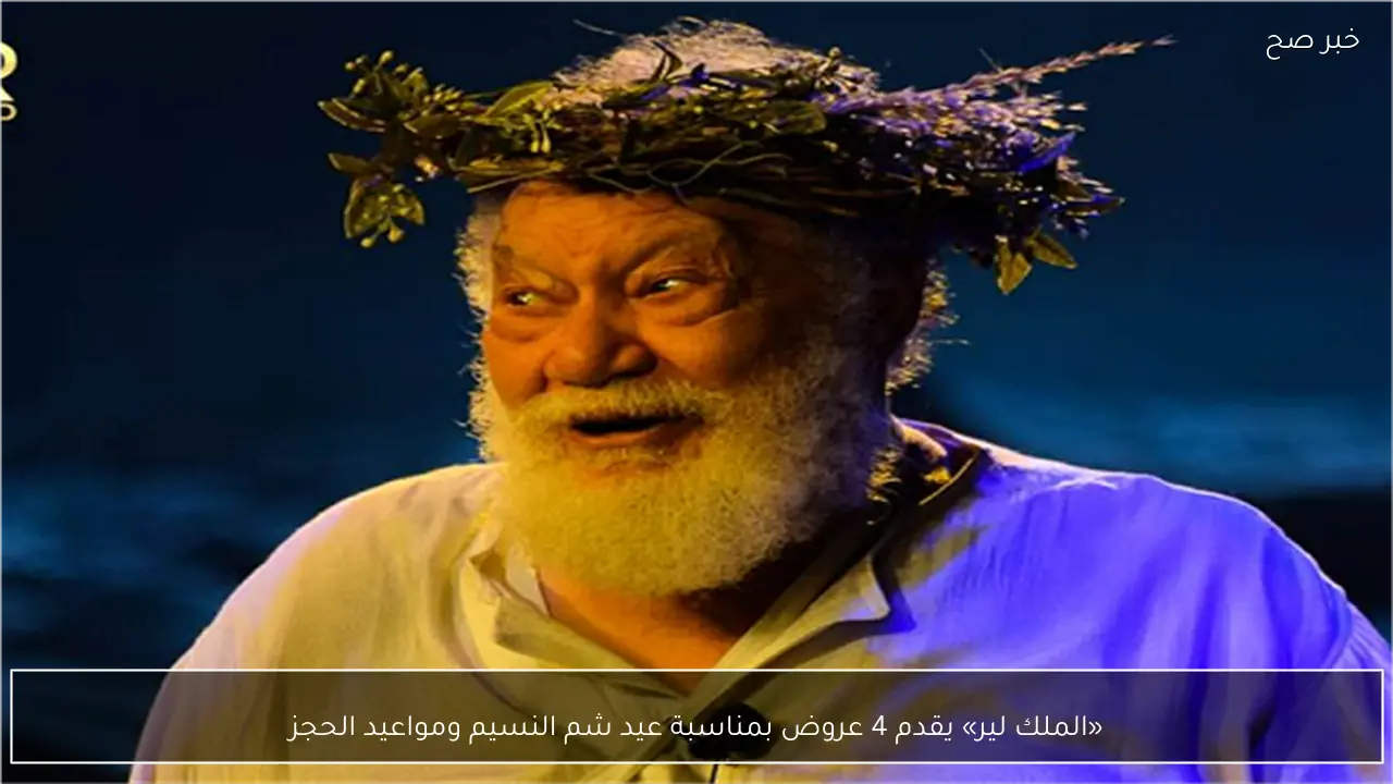 «الملك لير» يقدم 4 عروض بمناسبة عيد شم النسيم ومواعيد الحجز