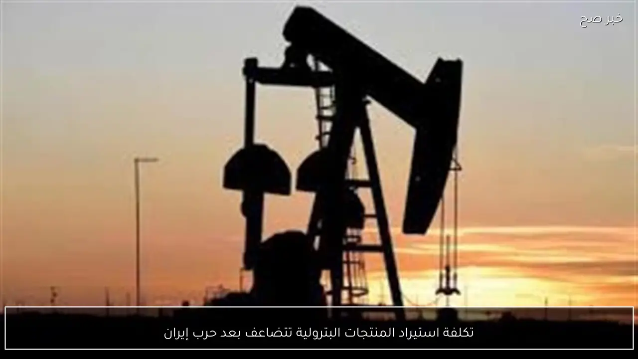 تكلفة استيراد المنتجات البترولية تتضاعف بعد حرب إيران