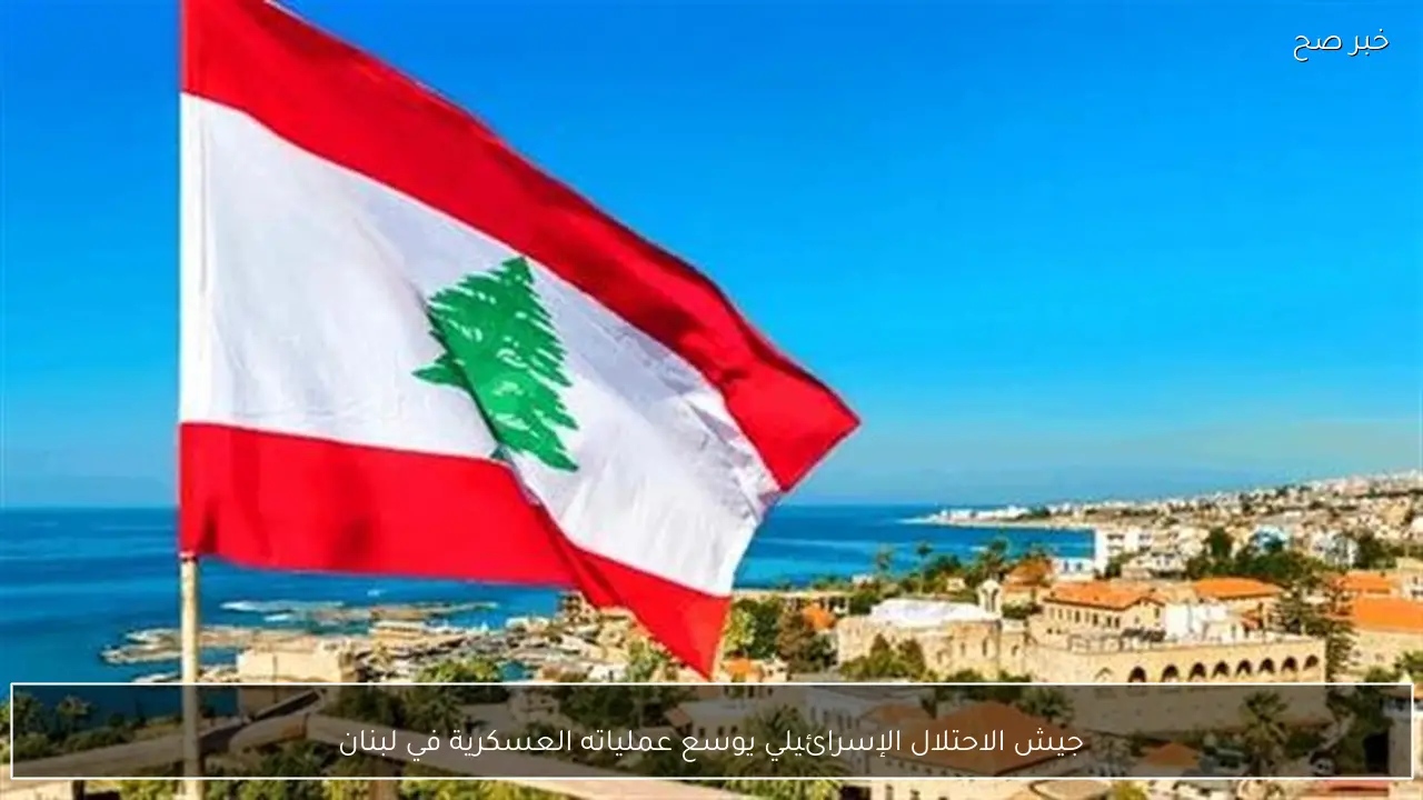 جيش الاحتلال الإسرائيلي يوسع عملياته العسكرية في لبنان