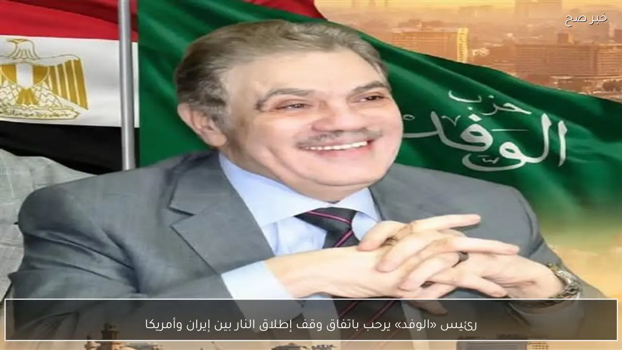 رئيس «الوفد» يرحب باتفاق وقف إطلاق النار بين إيران وأمريكا